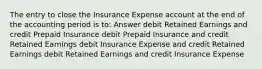 The entry to close the Insurance Expense account at the end of the accounting period is to: Answer debit Retained Earnings and credit Prepaid Insurance debit Prepaid Insurance and credit Retained Earnings debit Insurance Expense and credit Retained Earnings debit Retained Earnings and credit Insurance Expense