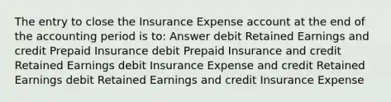 The entry to close the Insurance Expense account at the end of the accounting period is to: Answer debit Retained Earnings and credit Prepaid Insurance debit Prepaid Insurance and credit Retained Earnings debit Insurance Expense and credit Retained Earnings debit Retained Earnings and credit Insurance Expense