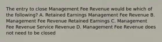 The entry to close Management Fee Revenue would be which of the​ following? A. Retained Earnings Management Fee Revenue B. Management Fee Revenue Retained Earnings C. Management Fee Revenue Service Revenue D. Management Fee Revenue does not need to be closed