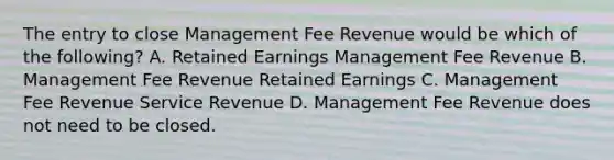 The entry to close Management Fee Revenue would be which of the​ following? A. Retained Earnings Management Fee Revenue B. Management Fee Revenue Retained Earnings C. Management Fee Revenue Service Revenue D. Management Fee Revenue does not need to be closed.