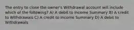 The entry to close the owner's Withdrawal account will include which of the following? A) A debit to Income Summary B) A credit to Withdrawals C) A credit to Income Summary D) A debit to Withdrawals