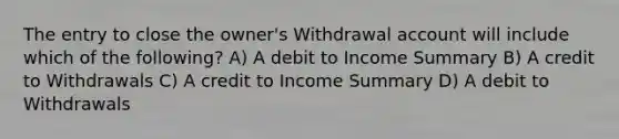 The entry to close the owner's Withdrawal account will include which of the following? A) A debit to Income Summary B) A credit to Withdrawals C) A credit to Income Summary D) A debit to Withdrawals