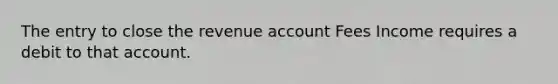 The entry to close the revenue account Fees Income requires a debit to that account.