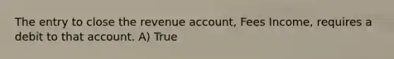 The entry to close the revenue account, Fees Income, requires a debit to that account. A) True