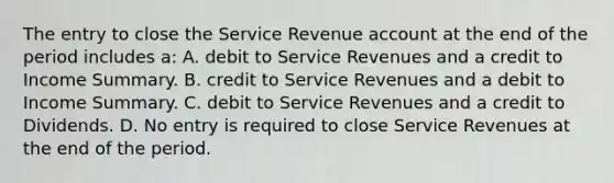 The entry to close the Service Revenue account at the end of the period includes a: A. debit to Service Revenues and a credit to Income Summary. B. credit to Service Revenues and a debit to Income Summary. C. debit to Service Revenues and a credit to Dividends. D. No entry is required to close Service Revenues at the end of the period.