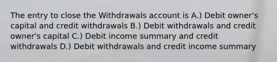 The entry to close the Withdrawals account is A.) Debit owner's capital and credit withdrawals B.) Debit withdrawals and credit owner's capital C.) Debit income summary and credit withdrawals D.) Debit withdrawals and credit income summary