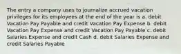 The entry a company uses to journalize accrued vacation privileges for its employees at the end of the year is a. debit Vacation Pay Payable and credit Vacation Pay Expense b. debit Vacation Pay Expense and credit Vacation Pay Payable c. debit Salaries Expense and credit Cash d. debit Salaries Expense and credit Salaries Payable