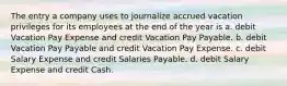 The entry a company uses to journalize accrued vacation privileges for its employees at the end of the year is a. debit Vacation Pay Expense and credit Vacation Pay Payable. b. debit Vacation Pay Payable and credit Vacation Pay Expense. c. debit Salary Expense and credit Salaries Payable. d. debit Salary Expense and credit Cash.