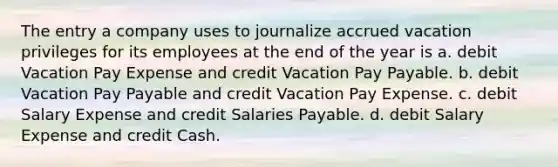 The entry a company uses to journalize accrued vacation privileges for its employees at the end of the year is a. debit Vacation Pay Expense and credit Vacation Pay Payable. b. debit Vacation Pay Payable and credit Vacation Pay Expense. c. debit Salary Expense and credit Salaries Payable. d. debit Salary Expense and credit Cash.