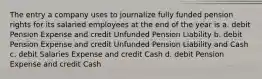 The entry a company uses to journalize fully funded pension rights for its salaried employees at the end of the year is a. debit Pension Expense and credit Unfunded Pension Liability b. debit Pension Expense and credit Unfunded Pension Liability and Cash c. debit Salaries Expense and credit Cash d. debit Pension Expense and credit Cash