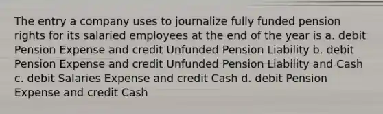 The entry a company uses to journalize fully funded pension rights for its salaried employees at the end of the year is a. debit Pension Expense and credit Unfunded Pension Liability b. debit Pension Expense and credit Unfunded Pension Liability and Cash c. debit Salaries Expense and credit Cash d. debit Pension Expense and credit Cash