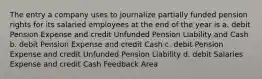 The entry a company uses to journalize partially funded pension rights for its salaried employees at the end of the year is a. debit Pension Expense and credit Unfunded Pension Liability and Cash b. debit Pension Expense and credit Cash c. debit Pension Expense and credit Unfunded Pension Liability d. debit Salaries Expense and credit Cash Feedback Area