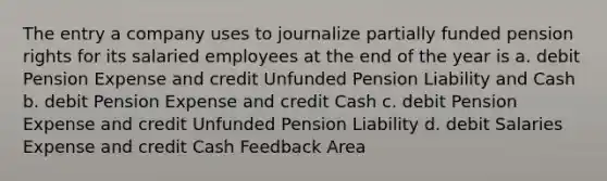 The entry a company uses to journalize partially funded pension rights for its salaried employees at the end of the year is a. debit Pension Expense and credit Unfunded Pension Liability and Cash b. debit Pension Expense and credit Cash c. debit Pension Expense and credit Unfunded Pension Liability d. debit Salaries Expense and credit Cash Feedback Area