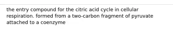 the entry compound for the citric acid cycle in cellular respiration. formed from a two-carbon fragment of pyruvate attached to a coenzyme