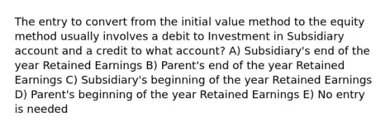 The entry to convert from the initial value method to the equity method usually involves a debit to Investment in Subsidiary account and a credit to what account? A) Subsidiary's end of the year Retained Earnings B) Parent's end of the year Retained Earnings C) Subsidiary's beginning of the year Retained Earnings D) Parent's beginning of the year Retained Earnings E) No entry is needed