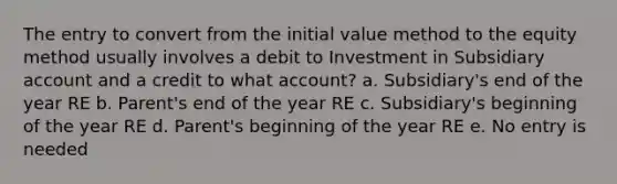 The entry to convert from the initial value method to the equity method usually involves a debit to Investment in Subsidiary account and a credit to what account? a. Subsidiary's end of the year RE b. Parent's end of the year RE c. Subsidiary's beginning of the year RE d. Parent's beginning of the year RE e. No entry is needed