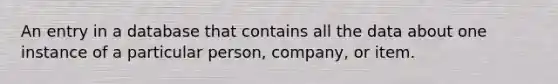 An entry in a database that contains all the data about one instance of a particular person, company, or item.