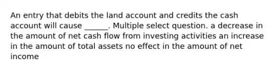 An entry that debits the land account and credits the cash account will cause ______. Multiple select question. a decrease in the amount of net cash flow from investing activities an increase in the amount of total assets no effect in the amount of net income