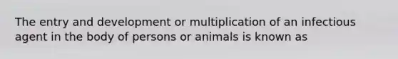 The entry and development or multiplication of an infectious agent in the body of persons or animals is known as