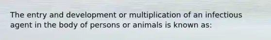 The entry and development or multiplication of an infectious agent in the body of persons or animals is known as: