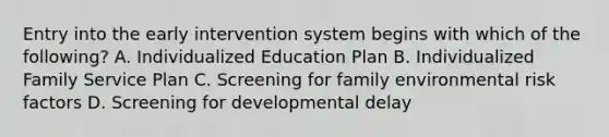 Entry into the early intervention system begins with which of the following? A. Individualized Education Plan B. Individualized Family Service Plan C. Screening for family environmental risk factors D. Screening for developmental delay