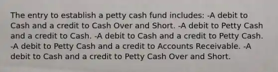 The entry to establish a petty cash fund includes: -A debit to Cash and a credit to Cash Over and Short. -A debit to Petty Cash and a credit to Cash. -A debit to Cash and a credit to Petty Cash. -A debit to Petty Cash and a credit to Accounts Receivable. -A debit to Cash and a credit to Petty Cash Over and Short.