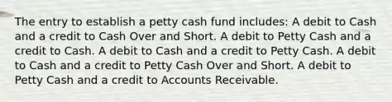 The entry to establish a petty cash fund includes: A debit to Cash and a credit to Cash Over and Short. A debit to Petty Cash and a credit to Cash. A debit to Cash and a credit to Petty Cash. A debit to Cash and a credit to Petty Cash Over and Short. A debit to Petty Cash and a credit to Accounts Receivable.