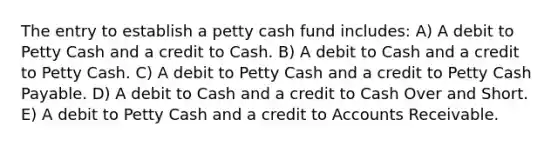 The entry to establish a petty cash fund includes: A) A debit to Petty Cash and a credit to Cash. B) A debit to Cash and a credit to Petty Cash. C) A debit to Petty Cash and a credit to Petty Cash Payable. D) A debit to Cash and a credit to Cash Over and Short. E) A debit to Petty Cash and a credit to Accounts Receivable.