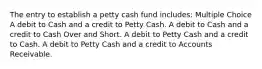 The entry to establish a petty cash fund includes: Multiple Choice A debit to Cash and a credit to Petty Cash. A debit to Cash and a credit to Cash Over and Short. A debit to Petty Cash and a credit to Cash. A debit to Petty Cash and a credit to Accounts Receivable.