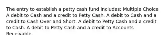 The entry to establish a petty cash fund includes: Multiple Choice A debit to Cash and a credit to Petty Cash. A debit to Cash and a credit to Cash Over and Short. A debit to Petty Cash and a credit to Cash. A debit to Petty Cash and a credit to Accounts Receivable.