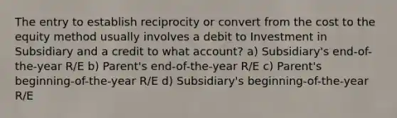 The entry to establish reciprocity or convert from the cost to the equity method usually involves a debit to Investment in Subsidiary and a credit to what account? a) Subsidiary's end-of-the-year R/E b) Parent's end-of-the-year R/E c) Parent's beginning-of-the-year R/E d) Subsidiary's beginning-of-the-year R/E