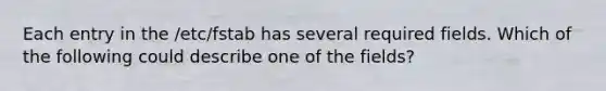 Each entry in the /etc/fstab has several required fields. Which of the following could describe one of the fields?