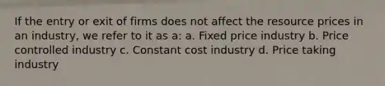 If the entry or exit of firms does not affect the resource prices in an industry, we refer to it as a: a. Fixed price industry b. Price controlled industry c. Constant cost industry d. Price taking industry