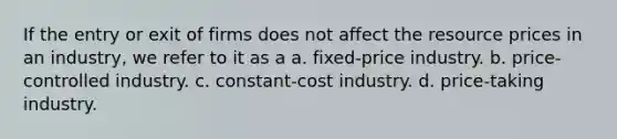 If the entry or exit of firms does not affect the resource prices in an industry, we refer to it as a a. fixed-price industry. b. price-controlled industry. c. constant-cost industry. d. price-taking industry.