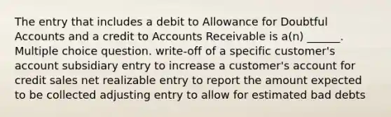 The entry that includes a debit to Allowance for Doubtful Accounts and a credit to Accounts Receivable is a(n) ______. Multiple choice question. write-off of a specific customer's account subsidiary entry to increase a customer's account for credit sales net realizable entry to report the amount expected to be collected adjusting entry to allow for estimated bad debts