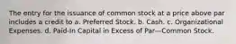 The entry for the issuance of common stock at a price above par includes a credit to a. Preferred Stock. b. Cash. c. Organizational Expenses. d. Paid-In Capital in Excess of Par—Common Stock.