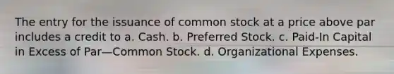 The entry for the issuance of common stock at a price above par includes a credit to a. Cash. b. Preferred Stock. c. Paid-In Capital in Excess of Par—Common Stock. d. Organizational Expenses.