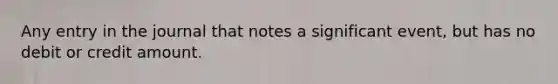 Any entry in the journal that notes a significant event, but has no debit or credit amount.