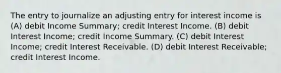 The entry to journalize an adjusting entry for interest income is (A) debit Income Summary; credit Interest Income. (B) debit Interest Income; credit Income Summary. (C) debit Interest Income; credit Interest Receivable. (D) debit Interest Receivable; credit Interest Income.