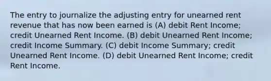 The entry to journalize the adjusting entry for unearned rent revenue that has now been earned is (A) debit Rent Income; credit Unearned Rent Income. (B) debit Unearned Rent Income; credit Income Summary. (C) debit Income Summary; credit Unearned Rent Income. (D) debit Unearned Rent Income; credit Rent Income.