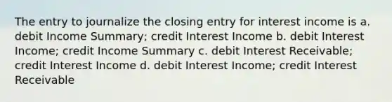 The entry to journalize the closing entry for interest income is a. debit Income Summary; credit Interest Income b. debit Interest Income; credit Income Summary c. debit Interest Receivable; credit Interest Income d. debit Interest Income; credit Interest Receivable