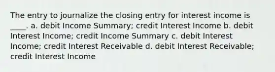 The entry to journalize the closing entry for interest income is ____. a. debit Income Summary; credit Interest Income b. debit Interest Income; credit Income Summary c. debit Interest Income; credit Interest Receivable d. debit Interest Receivable; credit Interest Income