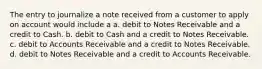 The entry to journalize a note received from a customer to apply on account would include a a. debit to Notes Receivable and a credit to Cash. b. debit to Cash and a credit to Notes Receivable. c. debit to Accounts Receivable and a credit to Notes Receivable. d. debit to Notes Receivable and a credit to Accounts Receivable.