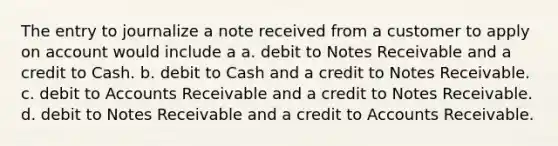 The entry to journalize a note received from a customer to apply on account would include a a. debit to Notes Receivable and a credit to Cash. b. debit to Cash and a credit to Notes Receivable. c. debit to Accounts Receivable and a credit to Notes Receivable. d. debit to Notes Receivable and a credit to Accounts Receivable.