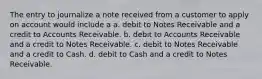 The entry to journalize a note received from a customer to apply on account would include a a. debit to Notes Receivable and a credit to Accounts Receivable. b. debit to Accounts Receivable and a credit to Notes Receivable. c. debit to Notes Receivable and a credit to Cash. d. debit to Cash and a credit to Notes Receivable.