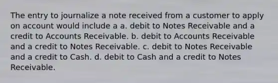 The entry to journalize a note received from a customer to apply on account would include a a. debit to <a href='https://www.questionai.com/knowledge/kNWH1Okbso-notes-receivable' class='anchor-knowledge'>notes receivable</a> and a credit to Accounts Receivable. b. debit to Accounts Receivable and a credit to Notes Receivable. c. debit to Notes Receivable and a credit to Cash. d. debit to Cash and a credit to Notes Receivable.