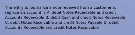 The entry to journalize a note received from a customer to replace an account is A. debit Notes Receivable and credit Accounts Receivable B. debit Cash and credit Notes Receivable C. debit Notes Receivable and credit Notes Payable D. debit Accounts Receivable and credit Notes Receivable