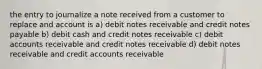 the entry to journalize a note received from a customer to replace and account is a) debit notes receivable and credit notes payable b) debit cash and credit notes receivable c) debit accounts receivable and credit notes receivable d) debit notes receivable and credit accounts receivable