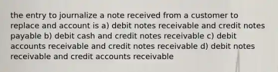 the entry to journalize a note received from a customer to replace and account is a) debit <a href='https://www.questionai.com/knowledge/kNWH1Okbso-notes-receivable' class='anchor-knowledge'>notes receivable</a> and credit <a href='https://www.questionai.com/knowledge/kFEYigYd5S-notes-payable' class='anchor-knowledge'>notes payable</a> b) debit cash and credit notes receivable c) debi<a href='https://www.questionai.com/knowledge/k7x83BRk9p-t-accounts' class='anchor-knowledge'>t accounts</a> receivable and credit notes receivable d) debit notes receivable and credit accounts receivable