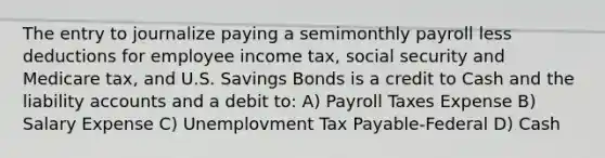 The entry to journalize paying a semimonthly payroll less deductions for employee income tax, social security and Medicare tax, and U.S. Savings Bonds is a credit to Cash and the liability accounts and a debit to: A) Payroll Taxes Expense B) Salary Expense C) Unemplovment Tax Payable-Federal D) Cash